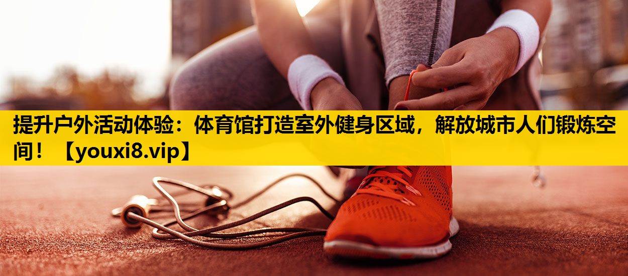 提升户外活动体验：体育馆打造室外健身区域，解放城市人们锻炼空间！