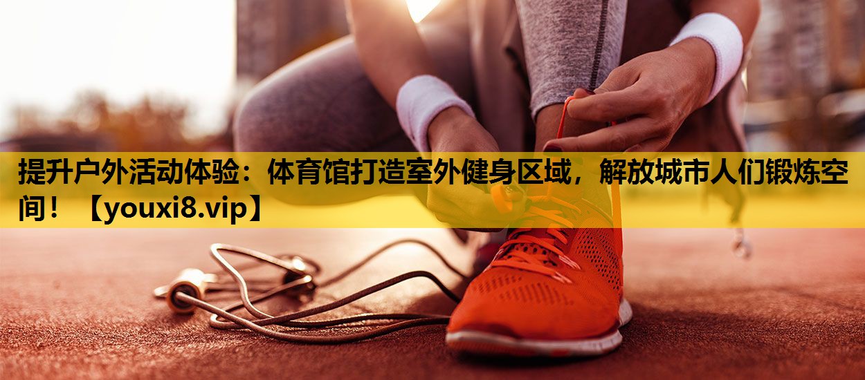 提升户外活动体验：体育馆打造室外健身区域，解放城市人们锻炼空间！